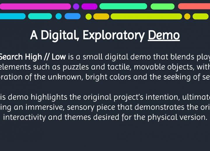 text reads "a digital, exploratory demo. Search High // Low is a small digital demo that blends play elements such as puzzles and tactile, movable objects, with bright colors, exploration of the unknown, and the seeking of secrets."