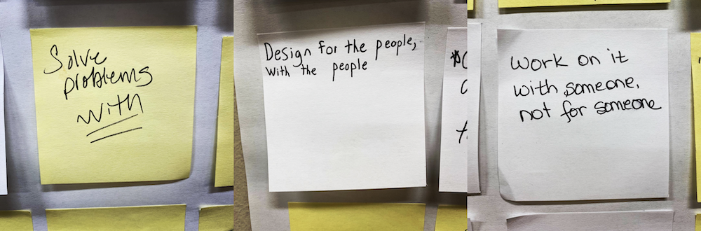 three sticky notes with handwriting that reads Solve problems WITH, Design for the people, with the people, and work on it with someone, not for someone.